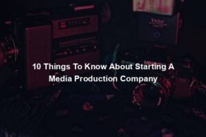 10 Things To Know About Starting A Media Production Company
