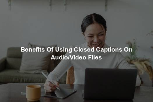 Benefits Of Using Closed Captions On Audio/Video Files