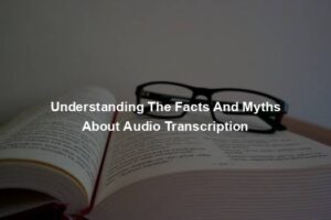 Understanding The Facts And Myths About Audio Transcription
