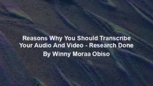Reasons Why You Should Transcribe Your Audio And Video - Research Done By Winny Moraa Obiso