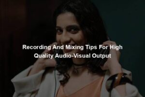 Recording And Mixing Tips For High Quality Audio-Visual Output