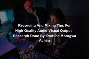 Recording And Mixing Tips For High-Quality Audio-Visual Output - Research Done By Everline Moragwa Achira